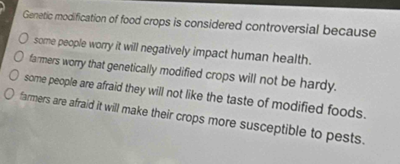 genetic modification of food crops is considered controversial because\no some people worry it will negatively impact human health.\no farmers worry that genetically modified crops will not be hardy.\no some people are afraid they will not like the taste of modified foods.\no farmers are afraid it will make their crops more susceptible to pests.