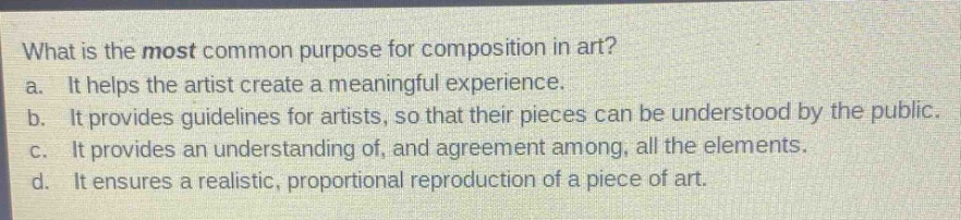 what is the most common purpose for composition in art?\na. it helps the artist create a meaningful experience.\nb. it provides guidelines for artists, so that their pieces can be understood by the public.\nc. it provides an understanding of, and agreement among, all the elements.\nd. it ensures a realistic, proportional reproduction of a piece of art.