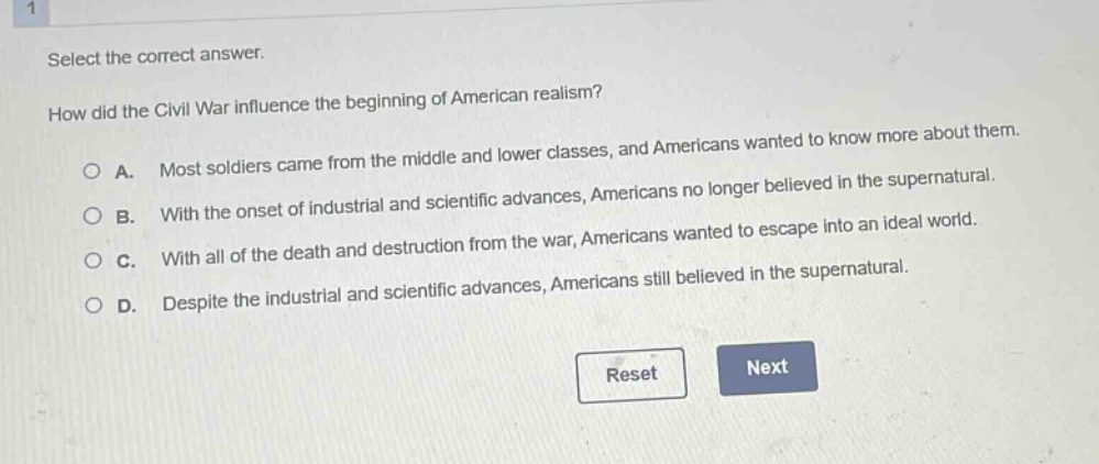 select the correct answer.\nhow did the civil war influence the beginning of american realism?\na. most soldiers came from the middle and lower classes, and americans wanted to know more about them.\nb. with the onset of industrial and scientific advances, americans no longer believed in the supernatural.\nc. with all of the death and destruction from the war, americans wanted to escape into an ideal world.\nd. despite the industrial and scientific advances, americans still believed in the supernatural.
