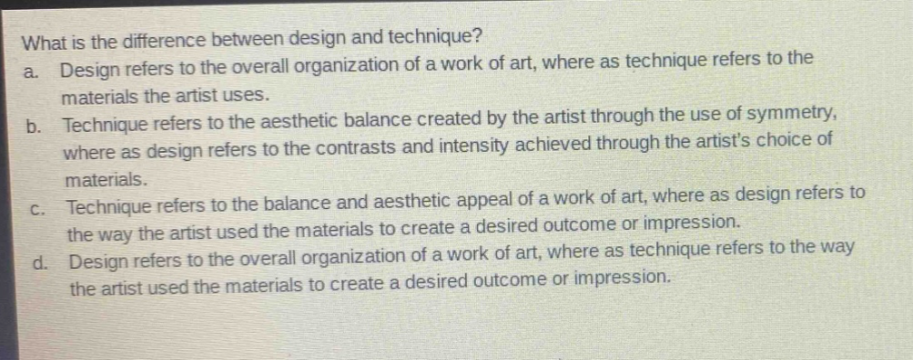 what is the difference between design and technique?\na. design refers to the overall organization of a work of art, where as technique refers to the materials the artist uses.\nb. technique refers to the aesthetic balance created by the artist through the use of symmetry, where as design refers to the contrasts and intensity achieved through the artists choice of materials.\nc. technique refers to the balance and aesthetic appeal of a work of art, where as design refers to the way the artist used the materials to create a desired outcome or impression.\nd. design refers to the overall organization of a work of art, where as technique refers to the way the artist used the materials to create a desired outcome or impression.