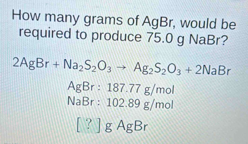 how many grams of agbr, would be required to produce 75.0 g nabr?\n2agbr + na₂s₂o₃ → ag₂s₂o₃ + 2nabr\nagbr: 187.77 g/mol\nnabr: 102.89 g/mol\n? g agbr