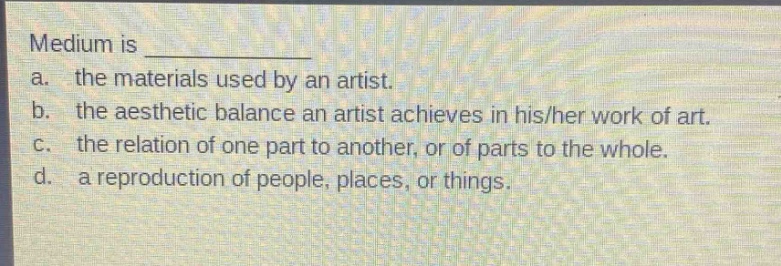 medium is \n a. the materials used by an artist.\n b. the aesthetic balance an artist achieves in his/her work of art.\n c. the relation of one part to another, or of parts to the whole.\n d. a reproduction of people, places, or things.