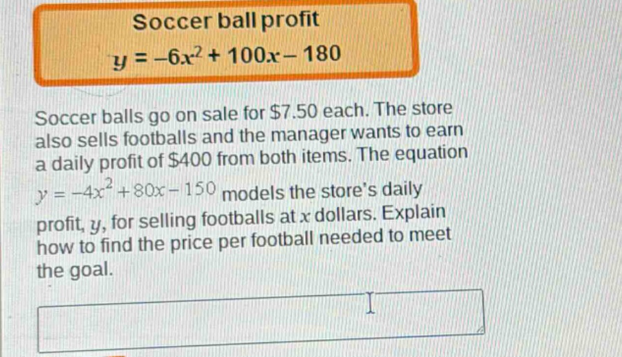 soccer ball profit\n$y = -6x^{2}+100x - 180$\nsoccer balls go on sale for $7.50 each. the store also sells footballs and the manager wants to earn a daily profit of $400 from both items. the equation $y=-4x^{2}+80x - 150$ models the stores daily profit, $y$, for selling footballs at $x$ dollars. explain how to find the price per football needed to meet the goal.