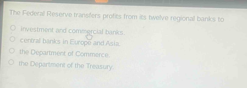 the federal reserve transfers profits from its twelve regional banks to\ninvestment and commercial banks.\ncentral banks in europe and asia.\nthe department of commerce.\nthe department of the treasury.
