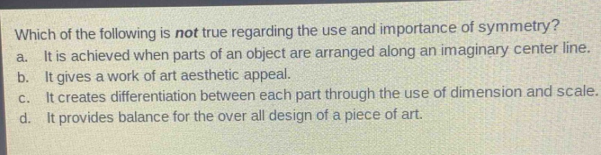 which of the following is not true regarding the use and importance of symmetry?\na. it is achieved when parts of an object are arranged along an imaginary center line.\nb. it gives a work of art aesthetic appeal.\nc. it creates differentiation between each part through the use of dimension and scale.\nd. it provides balance for the over all design of a piece of art.