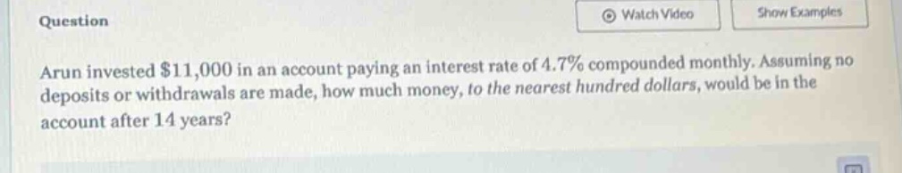 arun invested $11,000 in an account paying an interest rate of 4.7% compounded monthly. assuming no deposits or withdrawals are made, how much money, to the nearest hundred dollars, would be in the account after 14 years?