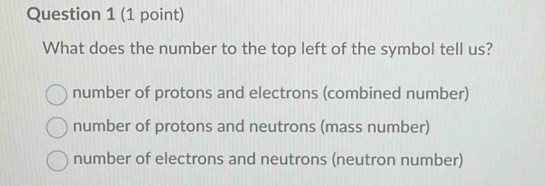question 1 (1 point)\nwhat does the number to the top left of the symbol tell us?\nnumber of protons and electrons (combined number)\nnumber of protons and neutrons (mass number)\nnumber of electrons and neutrons (neutron number)