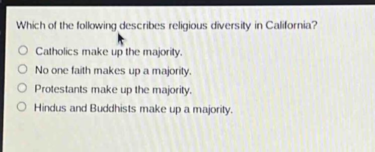 which of the following describes religious diversity in california?\ncatholics make up the majority.\nno one faith makes up a majority.\nprotestants make up the majority.\nhindus and buddhists make up a majority.