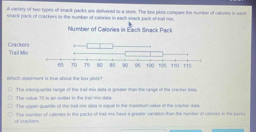 a variety of two types of snack packs are delivered to a store. the box plots compare the number of calories in each snack pack of crackers to the number of calories in each snack pack of trail mix. number of calories in each snack pack crackers trail mix which statement is true about the box plots? the interquartile range of the trail mix data is greater than the range of the cracker data. the value 70 is an outlier in the trail mix data. the upper quartile of the trail mix data is equal to the maximum value of the cracker data. the number of calories in the packs of trail mix have a greater variation than the number of calories in the packs of crackers.