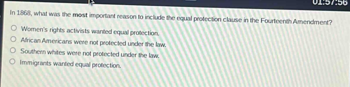 in 1868, what was the most important reason to include the equal protection clause in the fourteenth amendment?\nwomens rights activists wanted equal protection.\nafrican americans were not protected under the law.\nsouthern whites were not protected under the law.\nimmigrants wanted equal protection.