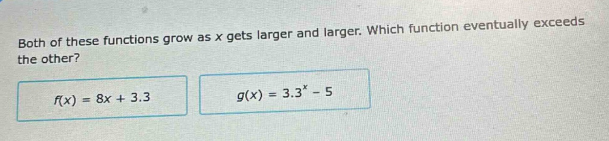 both of these functions grow as x gets larger and larger. which function eventually exceeds the other?\n$f(x)=8x + 3.3$\n$g(x)=3.3^{x}-5$