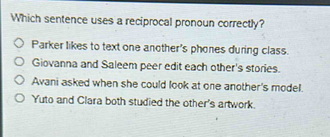 which sentence uses a reciprocal pronoun correctly?\nparker likes to text one anothers phones during class.\ngiovanna and saleem peer edit each others stories.\navani asked when she could look at one anothers model.\nyuto and clara both studied the others artwork.