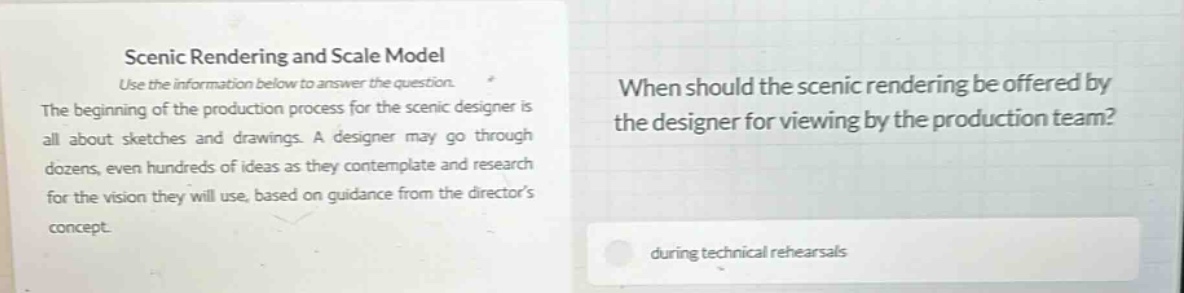 scenic rendering and scale model\nuse the information below to answer the question.\nthe beginning of the production process for the scenic designer is all about sketches and drawings. a designer may go through dozens, even hundreds of ideas as they contemplate and research for the vision they will use, based on guidance from the directors concept.\nwhen should the scenic rendering be offered by the designer for viewing by the production team?\nduring technical rehearsals