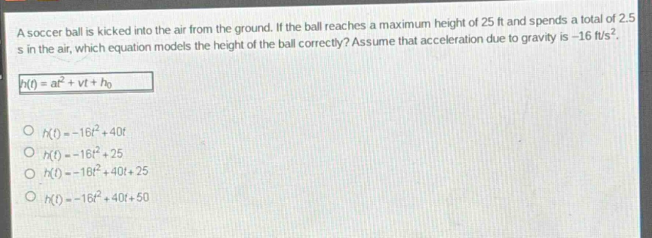 a soccer ball is kicked into the air from the ground. if the ball reaches a maximum height of 25 ft and spends a total of 2.5 s in the air, which equation models the height of the ball correctly? assume that acceleration due to gravity is -16 ft/s².\nh(t)=at² + vt+h₀\n○ h(t)=-16t² + 40t\n○ h(t)=-16t² + 25\n○ h(t)=-16t² + 40t + 25\n○ h(t)=-16t² + 40t + 50