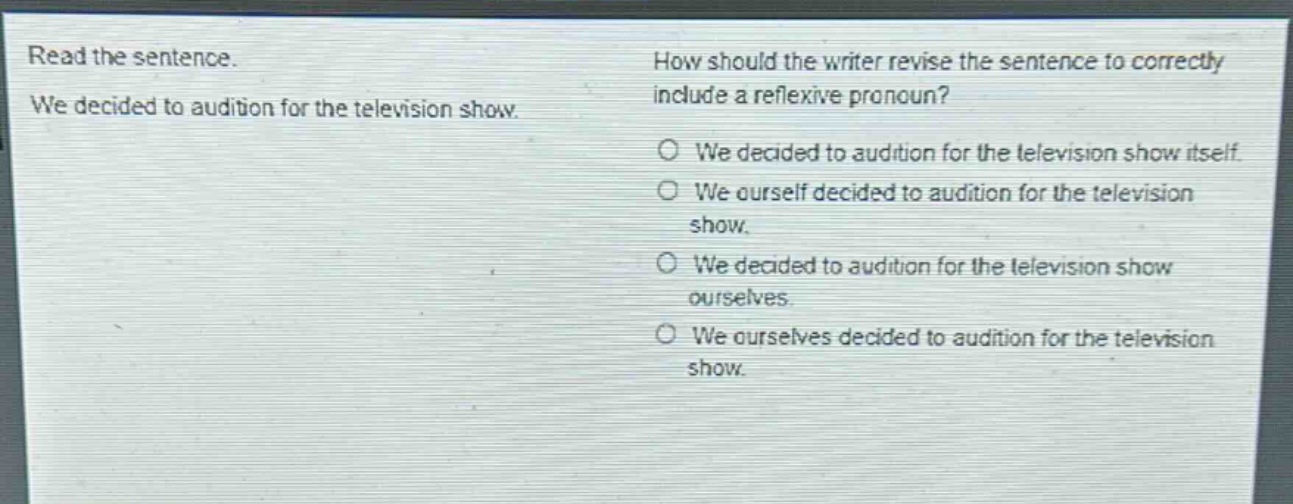 read the sentence. we decided to audition for the television show. how should the writer revise the sentence to correctly include a reflexive pronoun? we decided to audition for the television show itself. we ourself decided to audition for the television show. we decided to audition for the television show ourselves. we ourselves decided to audition for the television show.