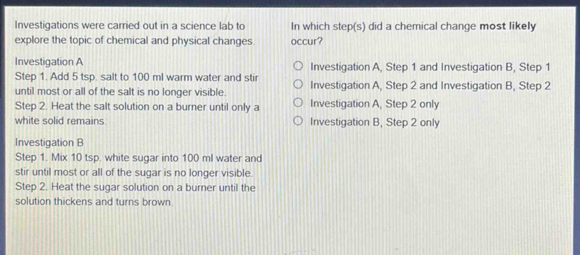 investigations were carried out in a science lab to explore the topic of chemical and physical changes.\ninvestigation a\nstep 1. add 5 tsp. salt to 100 ml warm water and stir until most or all of the salt is no longer visible.\nstep 2. heat the salt solution on a burner until only a white solid remains.\ninvestigation b\nstep 1. mix 10 tsp. white sugar into 100 ml water and stir until most or all of the sugar is no longer visible.\nstep 2. heat the sugar solution on a burner until the solution thickens and turns brown.\nin which step(s) did a chemical change most likely occur?\n○ investigation a, step 1 and investigation b, step 1\n○ investigation a, step 2 and investigation b, step 2\n○ investigation a, step 2 only\n○ investigation b, step 2 only