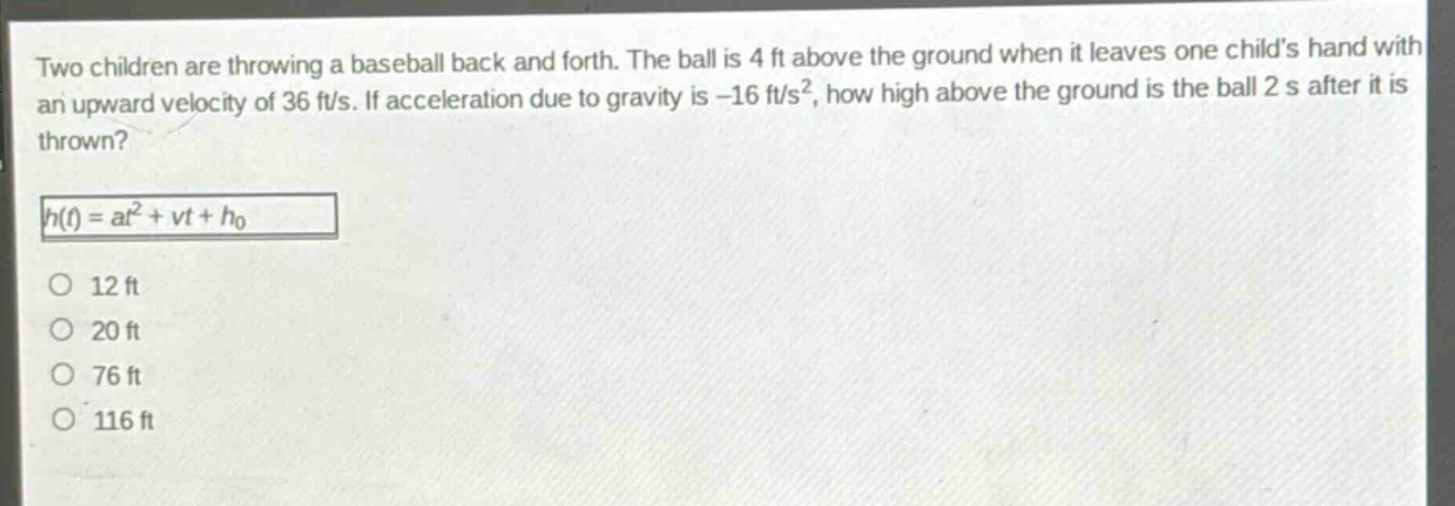 two children are throwing a baseball back and forth. the ball is 4 ft above the ground when it leaves one childs hand with an upward velocity of 36 ft/s. if acceleration due to gravity is -16 ft/s², how high above the ground is the ball 2 s after it is thrown?\nh(t)=at² + vt+h₀\n12 ft\n20 ft\n76 ft\n116 ft