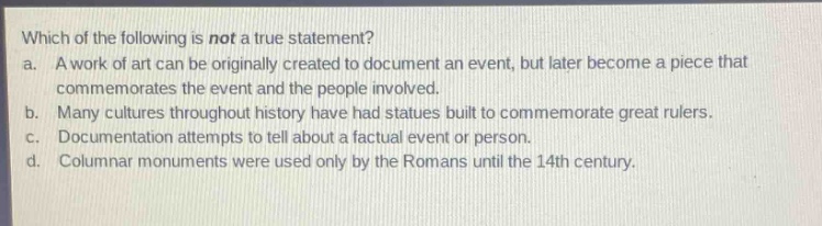which of the following is not a true statement?\na. a work of art can be originally created to document an event, but later become a piece that commemorates the event and the people involved.\nb. many cultures throughout history have had statues built to commemorate great rulers.\nc. documentation attempts to tell about a factual event or person.\nd. columnar monuments were used only by the romans until the 14th century.