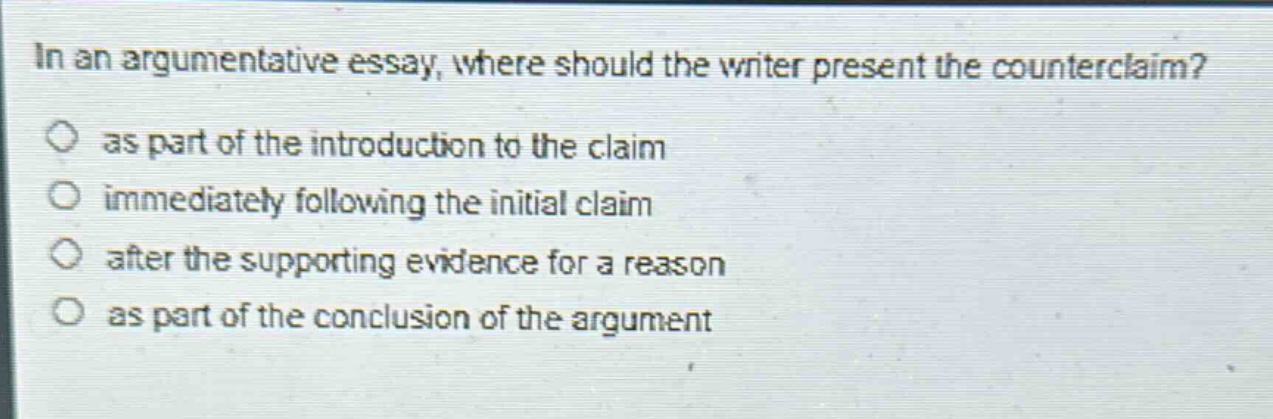 in an argumentative essay, where should the writer present the counterclaim?\nas part of the introduction to the claim\nimmediately following the initial claim\nafter the supporting evidence for a reason\nas part of the conclusion of the argument