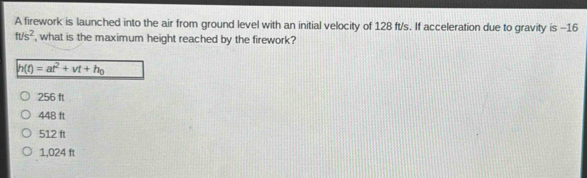 a firework is launched into the air from ground level with an initial velocity of 128 ft/s. if acceleration due to gravity is -16 ft/s², what is the maximum height reached by the firework?\nh(t)=at² + vt+h₀\n256 ft\n448 ft\n512 ft\n1,024 ft