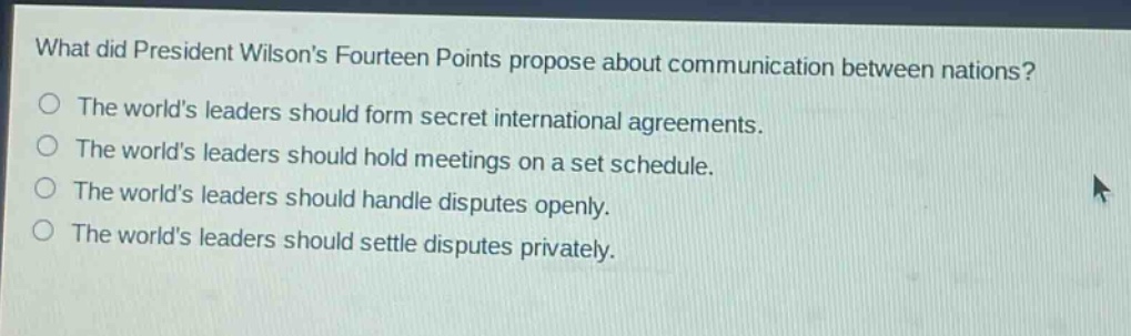 what did president wilsons fourteen points propose about communication between nations?\nthe worlds leaders should form secret international agreements.\nthe worlds leaders should hold meetings on a set schedule.\nthe worlds leaders should handle disputes openly.\nthe worlds leaders should settle disputes privately.