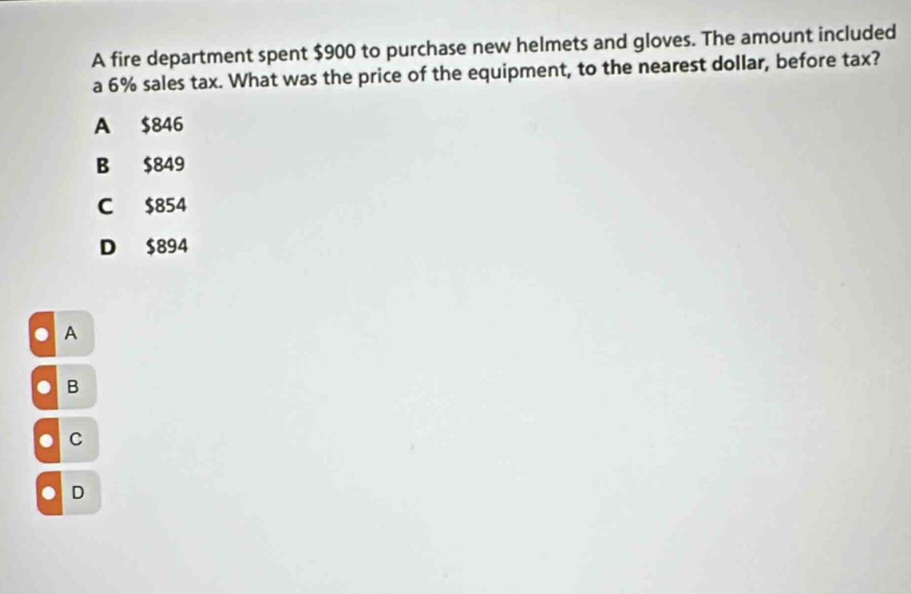 a fire department spent $900 to purchase new helmets and gloves. the amount included a 6% sales tax. what was the price of the equipment, to the nearest dollar, before tax?\na $846\nb $849\nc $854\nd $894