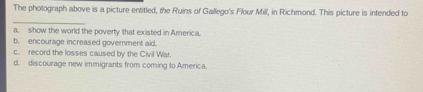 the photograph above is a picture entitled, the ruins of gallegos flour mill, in richmond. this picture is intended to\na. show the world the poverty that existed in america.\nb. encourage increased government aid.\nc. record the losses caused by the civil war.\nd. discourage new immigrants from coming to america.