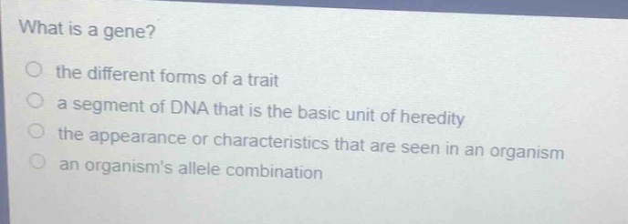 what is a gene?\no the different forms of a trait\no a segment of dna that is the basic unit of heredity\no the appearance or characteristics that are seen in an organism\no an organisms allele combination