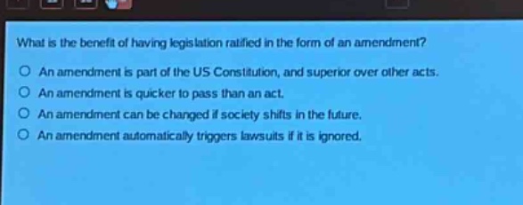 what is the benefit of having legislation ratified in the form of an amendment?\no an amendment is part of the us constitution, and superior over other acts.\no an amendment is quicker to pass than an act.\no an amendment can be changed if society shifts in the future.\no an amendment automatically triggers lawsuits if it is ignored.