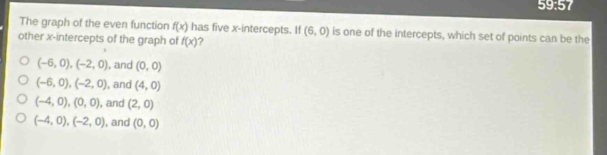 the graph of the even function f(x) has five x - intercepts. if (6, 0) is one of the intercepts, which set of points can be the other x - intercepts of the graph of f(x)?\n(-6, 0), (-2, 0), and (0, 0)\n(-6, 0), (-2, 0), and (4, 0)\n(-4, 0), (0, 0), and (2, 0)\n(-4, 0), (-2, 0), and (0, 0)