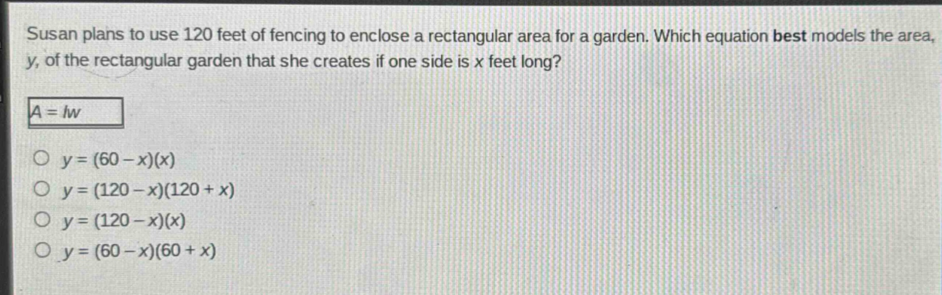 susan plans to use 120 feet of fencing to enclose a rectangular area for a garden. which equation best models the area, y, of the rectangular garden that she creates if one side is x feet long?\n$a = lw$\n$y=(60 - x)(x)$\n$y=(120 - x)(120 + x)$\n$y=(120 - x)(x)$\n$y=(60 - x)(60 + x)$