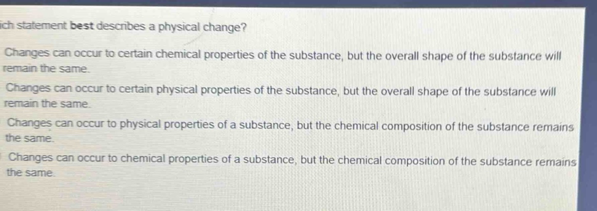 which statement best describes a physical change?\nchanges can occur to certain chemical properties of the substance, but the overall shape of the substance will remain the same.\nchanges can occur to certain physical properties of the substance, but the overall shape of the substance will remain the same.\nchanges can occur to physical properties of a substance, but the chemical composition of the substance remains the same.\nchanges can occur to chemical properties of a substance, but the chemical composition of the substance remains the same.