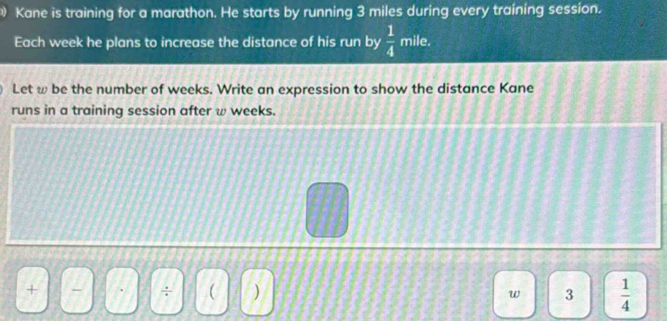 kane is training for a marathon. he starts by running 3 miles during every training session. each week he plans to increase the distance of his run by $\frac{1}{4}$ mile. let $w$ be the number of weeks. write an expression to show the distance kane runs in a training session after $w$ weeks.