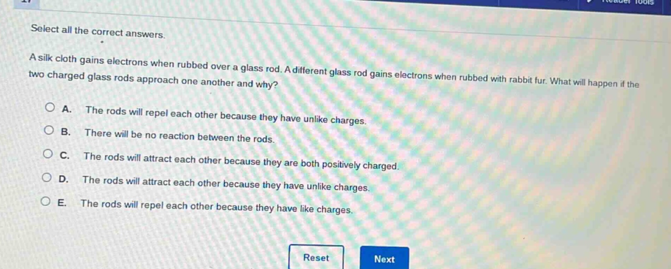select all the correct answers.\na silk cloth gains electrons when rubbed over a glass rod. a different glass rod gains electrons when rubbed with rabbit fur. what will happen if the two charged glass rods approach one another and why?\na. the rods will repel each other because they have unlike charges.\nb. there will be no reaction between the rods.\nc. the rods will attract each other because they are both positively charged.\nd. the rods will attract each other because they have unlike charges.\ne. the rods will repel each other because they have like charges.