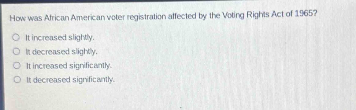 how was african american voter registration affected by the voting rights act of 1965?\nit increased slightly.\nit decreased slightly.\nit increased significantly.\nit decreased significantly.