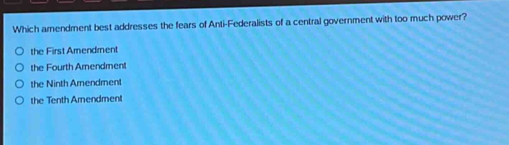 which amendment best addresses the fears of anti - federalists of a central government with too much power?\n○ the first amendment\n○ the fourth amendment\n○ the ninth amendment\n○ the tenth amendment