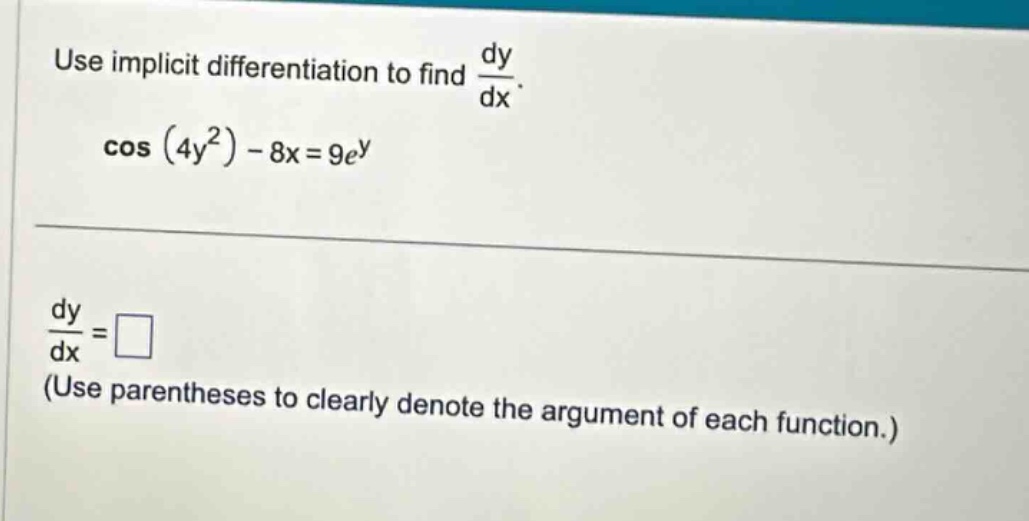 use implicit differentiation to find $\frac{dy}{dx}$. $cos(4y^{2}) - 8x = 9e^{y}$ $\frac{dy}{dx}=square$ (use parentheses to clearly denote the argument of each function.)