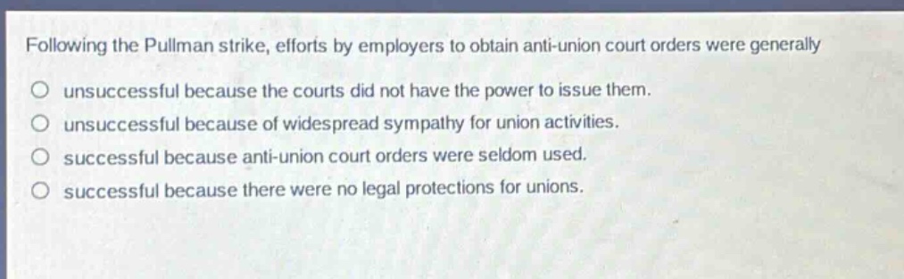 following the pullman strike, efforts by employers to obtain anti - union court orders were generally\nunsuccessful because the courts did not have the power to issue them.\nunsuccessful because of widespread sympathy for union activities.\nsuccessful because anti - union court orders were seldom used.\nsuccessful because there were no legal protections for unions.