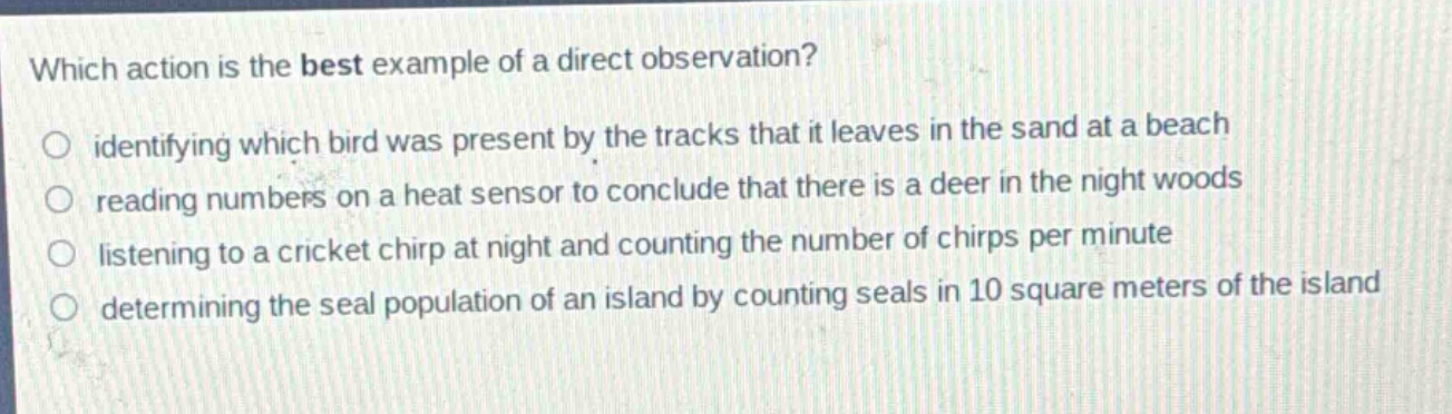 which action is the best example of a direct observation?\nidentifying which bird was present by the tracks that it leaves in the sand at a beach\nreading numbers on a heat sensor to conclude that there is a deer in the night woods\nlistening to a cricket chirp at night and counting the number of chirps per minute\ndetermining the seal population of an island by counting seals in 10 square meters of the island