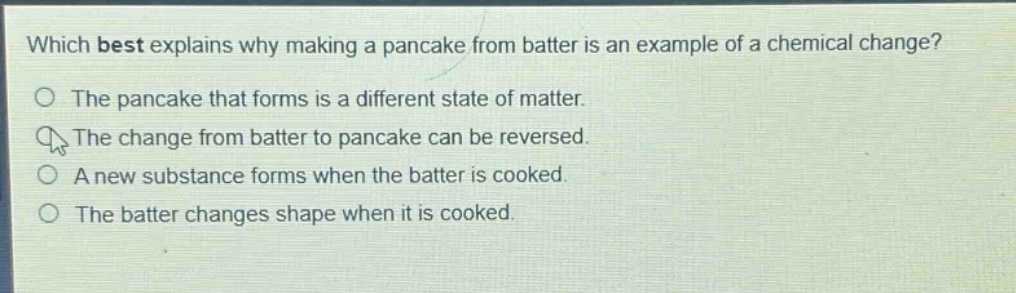 which best explains why making a pancake from batter is an example of a chemical change?\nthe pancake that forms is a different state of matter.\nthe change from batter to pancake can be reversed.\na new substance forms when the batter is cooked.\nthe batter changes shape when it is cooked.