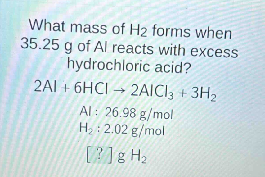 what mass of h2 forms when 35.25 g of al reacts with excess hydrochloric acid? 2al + 6hcl → 2alcl3 + 3h2 al : 26.98 g/mol h2 : 2.02 g/mol ? g h2
