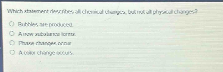 which statement describes all chemical changes, but not all physical changes?\no bubbles are produced.\no a new substance forms.\no phase changes occur.\no a color change occurs.