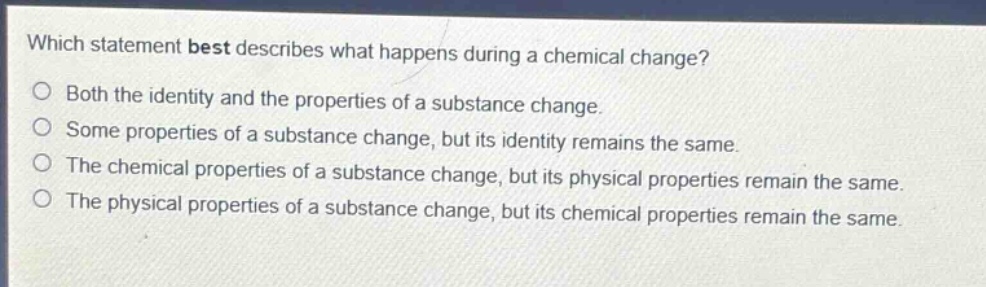 which statement best describes what happens during a chemical change?\nboth the identity and the properties of a substance change.\nsome properties of a substance change, but its identity remains the same.\nthe chemical properties of a substance change, but its physical properties remain the same.\nthe physical properties of a substance change, but its chemical properties remain the same.