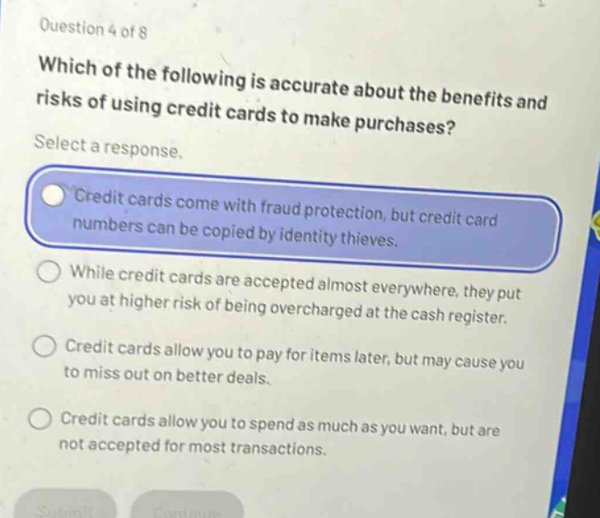 question 4 of 8\nwhich of the following is accurate about the benefits and risks of using credit cards to make purchases?\nselect a response.\ncredit cards come with fraud protection, but credit card numbers can be copied by identity thieves.\nwhile credit cards are accepted almost everywhere, they put you at higher risk of being overcharged at the cash register.\ncredit cards allow you to pay for items later, but may cause you to miss out on better deals.\ncredit cards allow you to spend as much as you want, but are not accepted for most transactions.