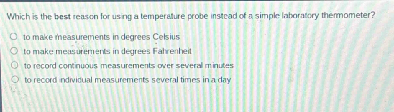 which is the best reason for using a temperature probe instead of a simple laboratory thermometer?\n to make measurements in degrees celsius\n to make measurements in degrees fahrenheit\n to record continuous measurements over several minutes\n to record individual measurements several times in a day