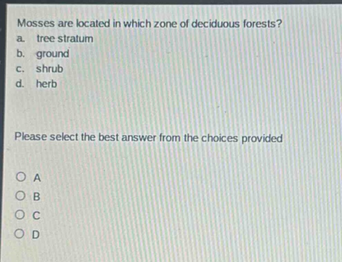mosses are located in which zone of deciduous forests?\na. tree stratum\nb. ground\nc. shrub\nd. herb\nplease select the best answer from the choices provided\no a\no b\no c\no d