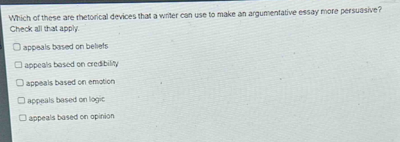 which of these are rhetorical devices that a writer can use to make an argumentative essay more persuasive? check all that apply. \n□ appeals based on beliefs\n□ appeals based on credibility\n□ appeals based on emotion\n□ appeals based on logic\n□ appeals based on opinion