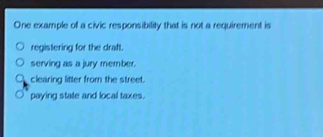 one example of a civic responsibility that is not a requirement is\nregistering for the draft.\nserving as a jury member.\nclearing litter from the street.\npaying state and local taxes.
