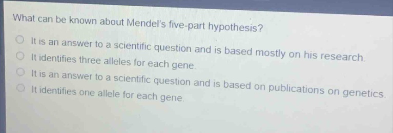 what can be known about mendels five - part hypothesis?\nit is an answer to a scientific question and is based mostly on his research.\nit identifies three alleles for each gene.\nit is an answer to a scientific question and is based on publications on genetics.\nit identifies one allele for each gene.