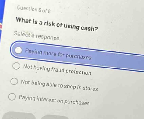 question 8 of 8\nwhat is a risk of using cash?\nselect a response.\npaying more for purchases\nnot having fraud protection\nnot being able to shop in stores\npaying interest on purchases